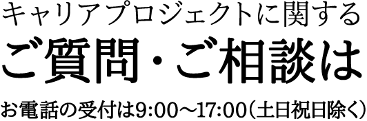 キャリアプロジェクトに関するご質問・ご相談はお電話の受付は9：00〜17：00（土日祝日除く）